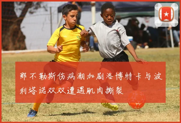 那不勒斯伤病潮加剧洛博特卡与波利塔诺双双遭遇肌肉撕裂