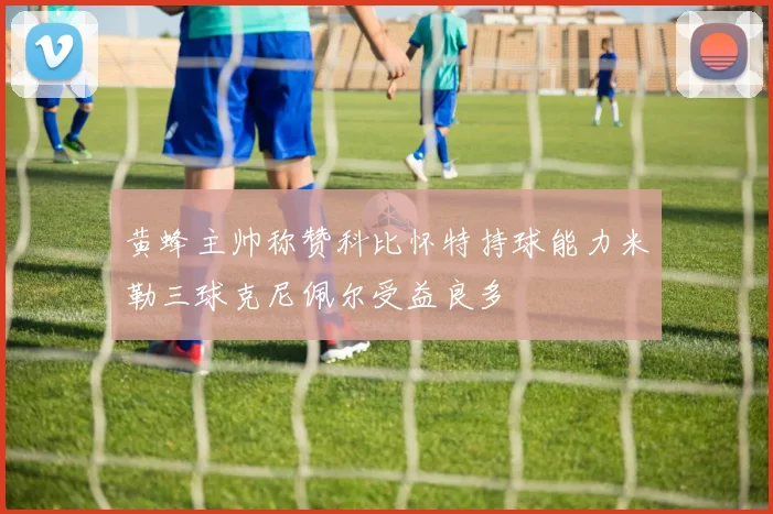 黄蜂主帅称赞科比怀特持球能力米勒三球克尼佩尔受益良多