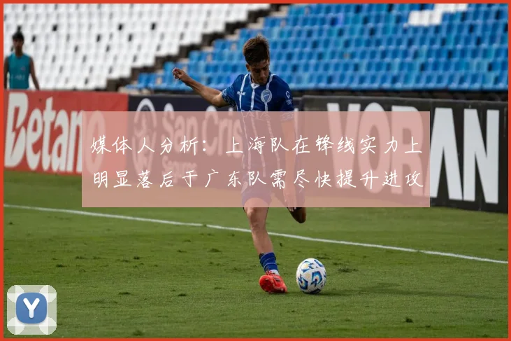 媒体人分析：上海队在锋线实力上明显落后于广东队需尽快提升进攻火力