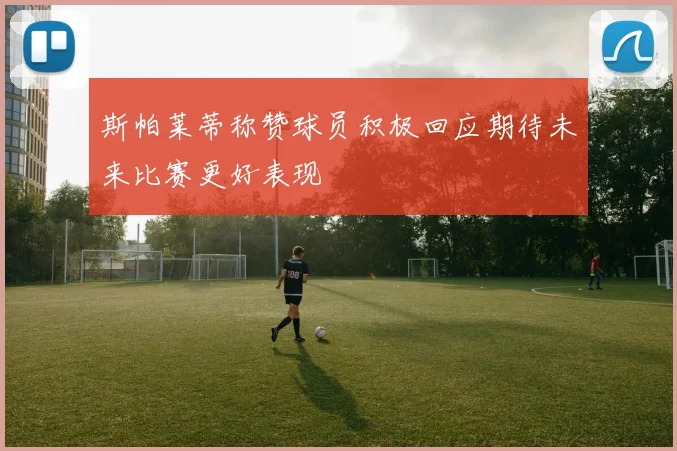斯帕莱蒂称赞球员积极回应期待未来比赛更好表现