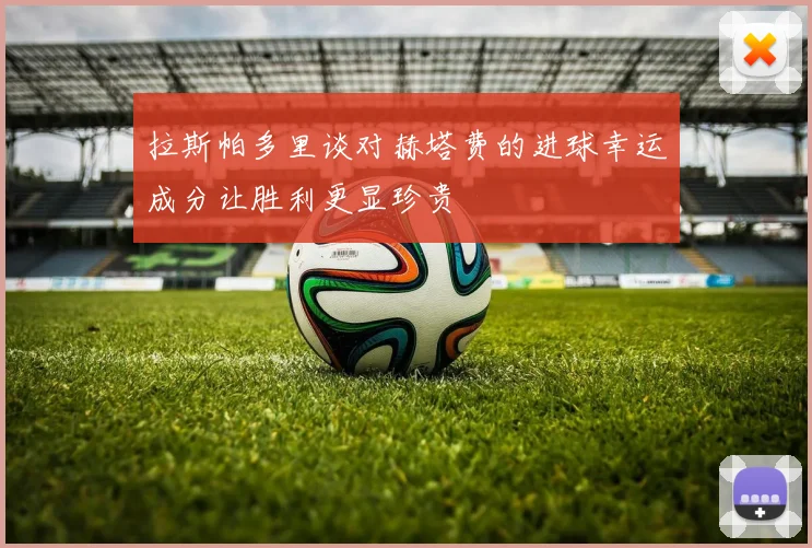 拉斯帕多里谈对赫塔费的进球幸运成分让胜利更显珍贵