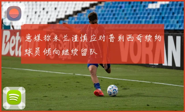 意媒称米兰谨慎应对普利西奇续约球员倾向继续留队