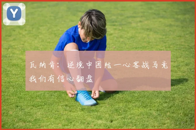 瓦纳肯：逆境中团结一心客战马竞我们有信心翻盘
