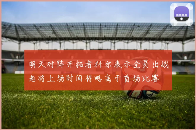 明天对阵开拓者科尔表示全员出战老将上场时间将略高于首场比赛