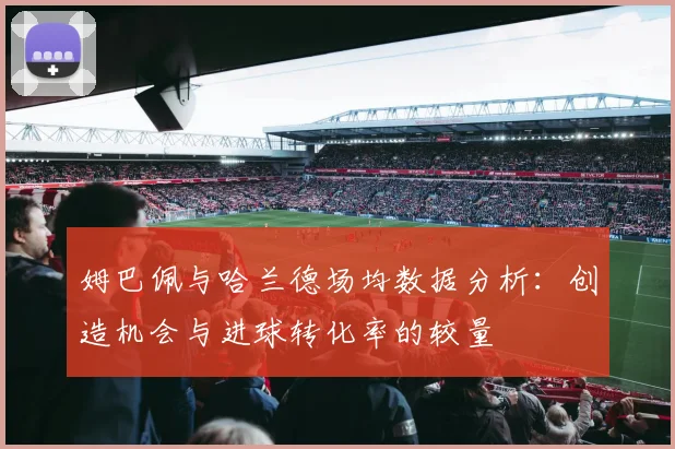 姆巴佩与哈兰德场均数据分析：创造机会与进球转化率的较量