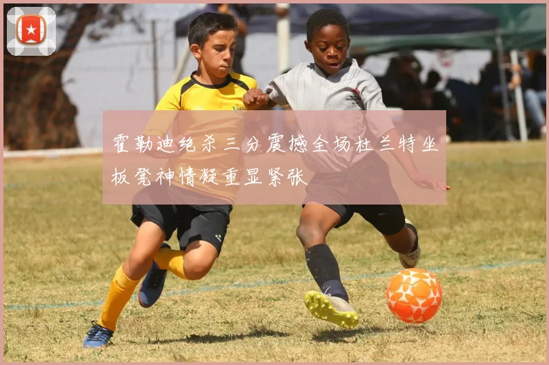 霍勒迪绝杀三分震撼全场杜兰特坐板凳神情凝重显紧张