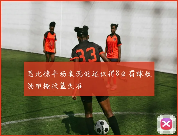 恩比德半场表现低迷仅得8分罚球救场难掩投篮失准