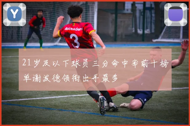 21岁及以下球员三分命中率前十榜单谢泼德领衔出手最多