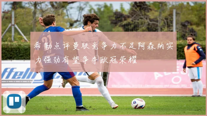 希勒点评曼联竞争力不足阿森纳实力强劲有望争夺欧冠荣耀