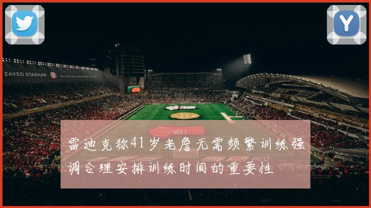 雷迪克称41岁老詹无需频繁训练强调合理安排训练时间的重要性