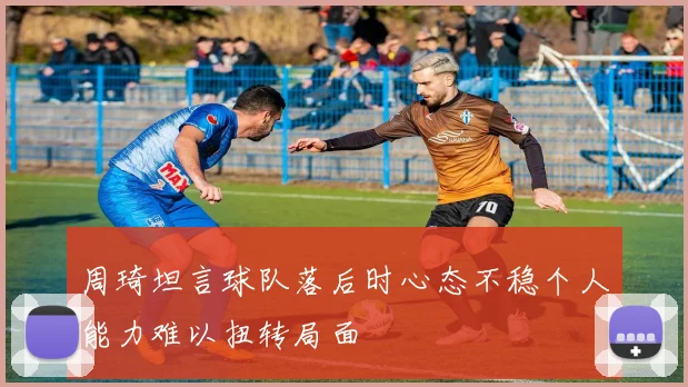 周琦坦言球队落后时心态不稳个人能力难以扭转局面