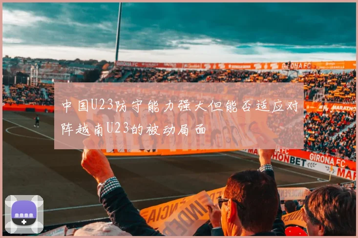 中国U23防守能力强大但能否适应对阵越南U23的被动局面