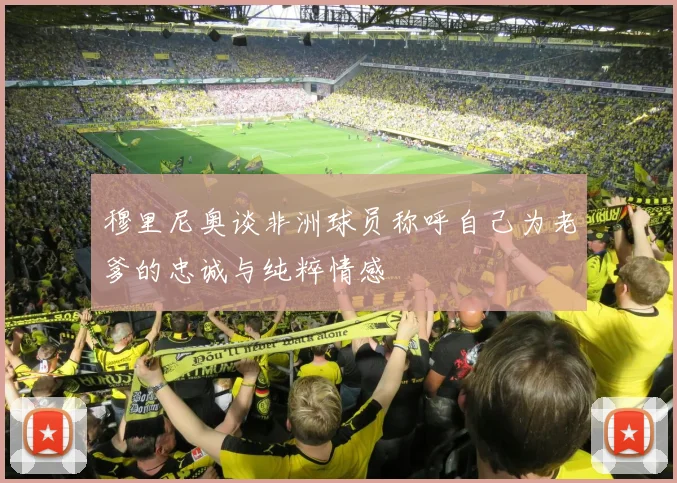 穆里尼奥谈非洲球员称呼自己为老爹的忠诚与纯粹情感