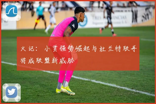 火记：小贾强势崛起与杜兰特联手将成联盟新威胁