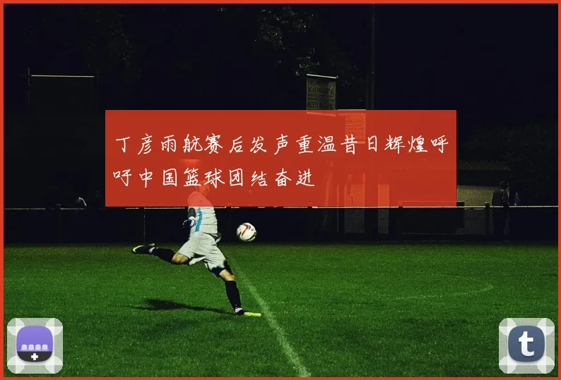 丁彦雨航赛后发声重温昔日辉煌呼吁中国篮球团结奋进