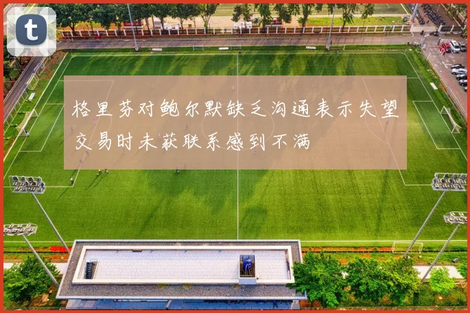 格里芬对鲍尔默缺乏沟通表示失望交易时未获联系感到不满