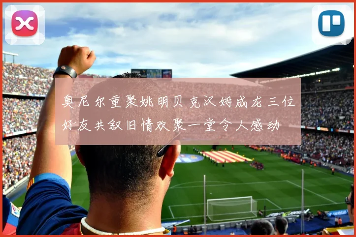奥尼尔重聚姚明贝克汉姆成龙三位好友共叙旧情欢聚一堂令人感动