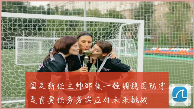 国足新任主帅邵佳一强调稳固防守是首要任务务实应对未来挑战