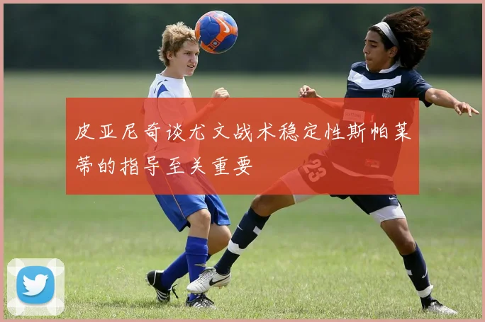 皮亚尼奇谈尤文战术稳定性斯帕莱蒂的指导至关重要