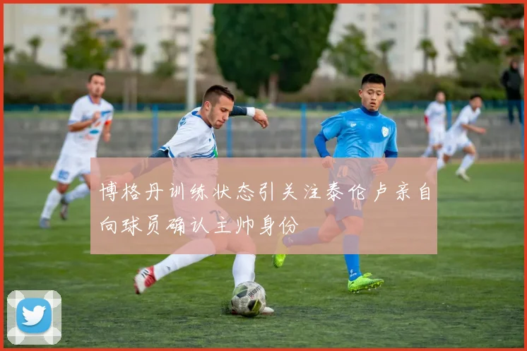 博格丹训练状态引关注泰伦卢亲自向球员确认主帅身份
