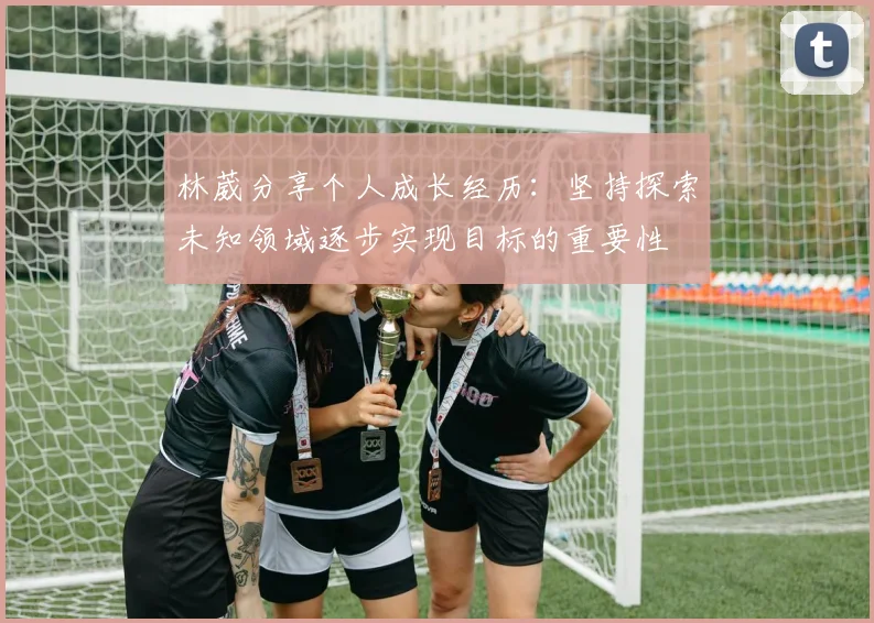 林葳分享个人成长经历：坚持探索未知领域逐步实现目标的重要性