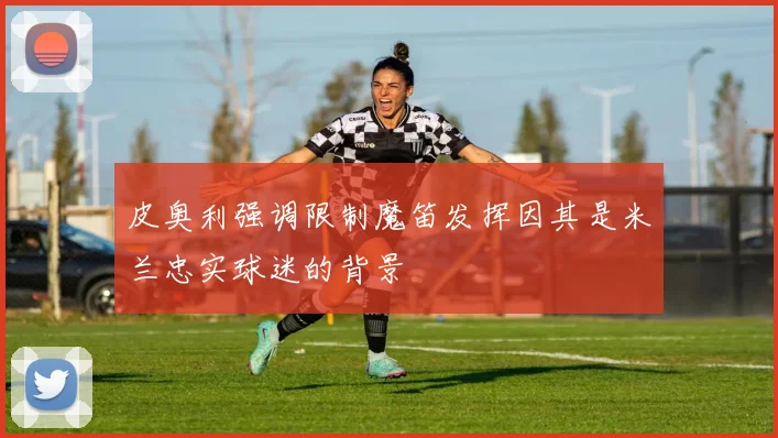 皮奥利强调限制魔笛发挥因其是米兰忠实球迷的背景