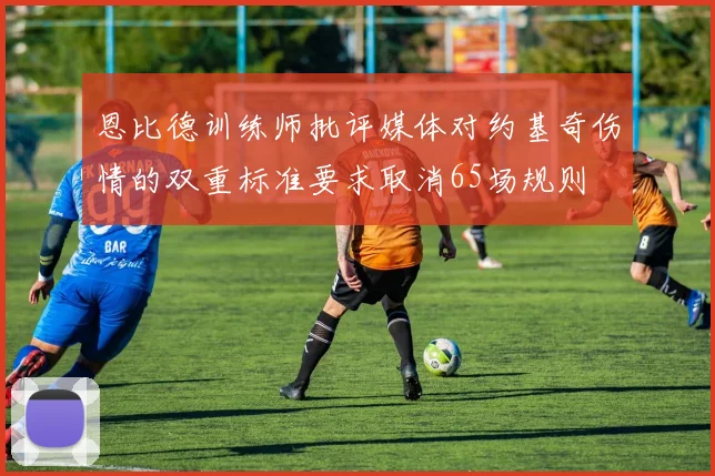 恩比德训练师批评媒体对约基奇伤情的双重标准要求取消65场规则
