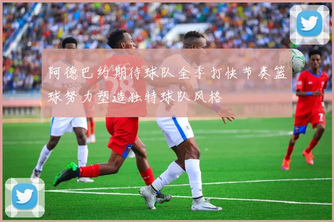 阿德巴约期待球队全季打快节奏篮球努力塑造独特球队风格