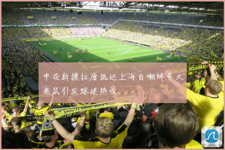 申花新援拉唐抵达上海自嘲绰号大老鼠引发球迷热议