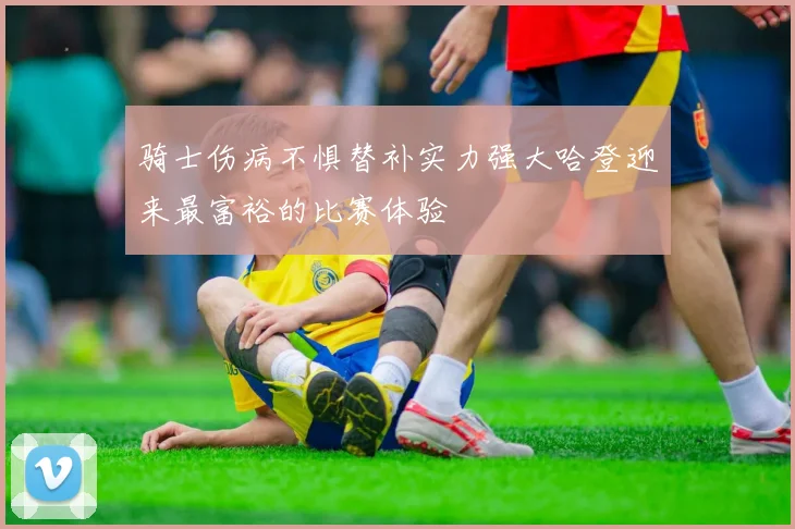 骑士伤病不惧替补实力强大哈登迎来最富裕的比赛体验