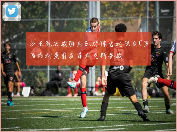 沙王冠决战胜利队对阵吉达联合C罗马内科曼首发菲利克斯参战