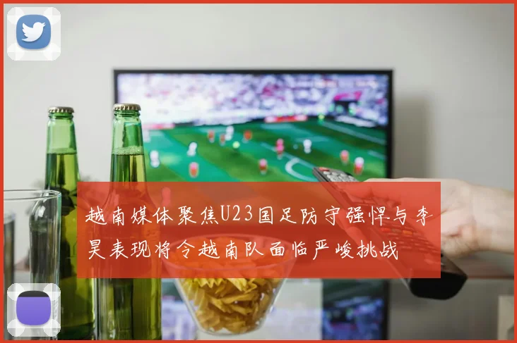 越南媒体聚焦U23国足防守强悍与李昊表现将令越南队面临严峻挑战