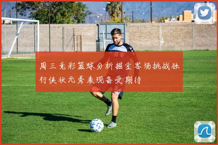 周三竞彩篮球分析掘金客场挑战独行侠状元秀表现备受期待