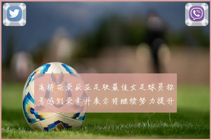 高桥花荣获亚足联最佳女足球员称号感到荣幸并表示将继续努力提升自己